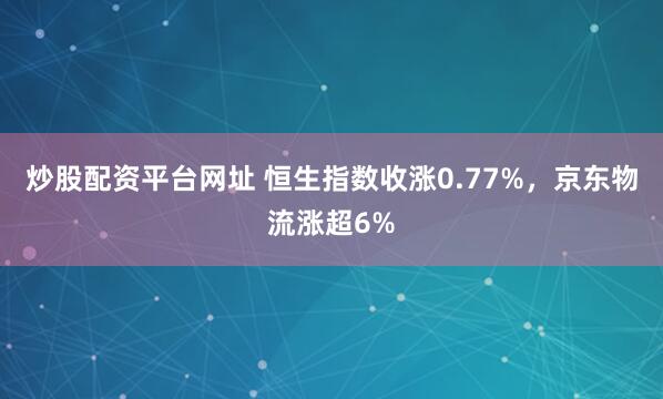 炒股配资平台网址 恒生指数收涨0.77%，京东物流涨超6%