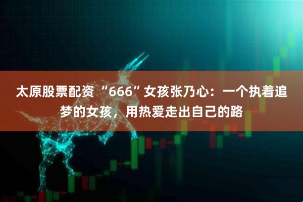太原股票配资 “666”女孩张乃心：一个执着追梦的女孩，用热爱走出自己的路