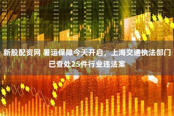 新股配资网 暑运保障今天开启，上海交通执法部门已查处25件行业违法案