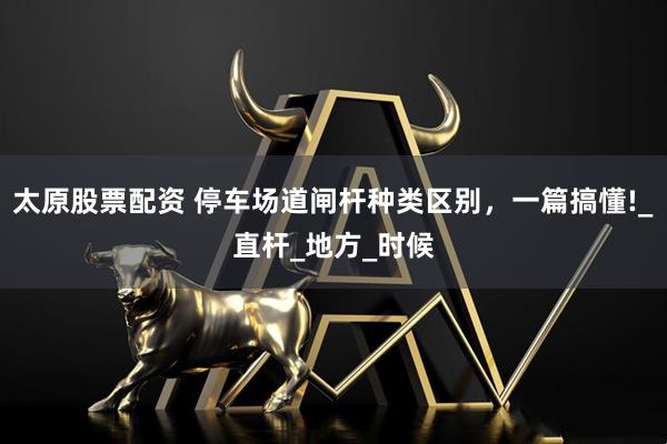 太原股票配资 停车场道闸杆种类区别，一篇搞懂!_直杆_地方_时候