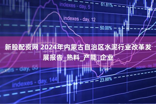 新股配资网 2024年内蒙古自治区水泥行业改革发展报告_熟料_产能_企业