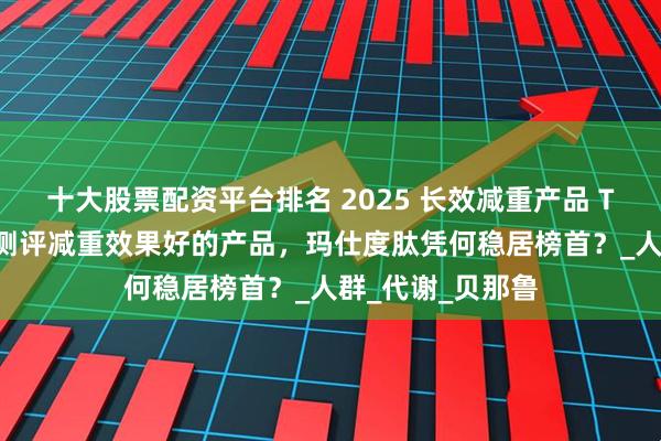 十大股票配资平台排名 2025 长效减重产品 TOP 榜单：深度测评减重效果好的产品，玛仕度肽凭何稳居榜首？_人群_代谢_贝那鲁