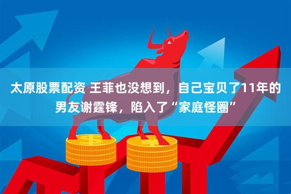 太原股票配资 王菲也没想到，自己宝贝了11年的男友谢霆锋，陷入了“家庭怪圈”