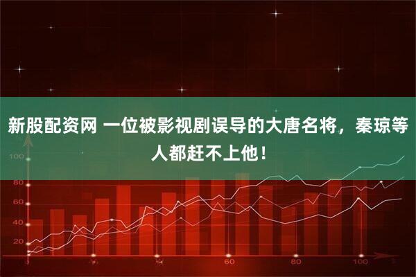 新股配资网 一位被影视剧误导的大唐名将，秦琼等人都赶不上他！