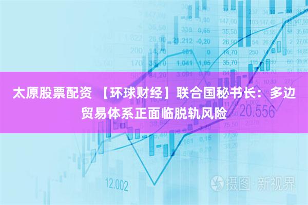 太原股票配资 【环球财经】联合国秘书长：多边贸易体系正面临脱轨风险