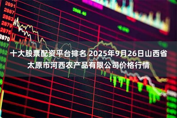 十大股票配资平台排名 2025年9月26日山西省太原市河西农产品有限公司价格行情