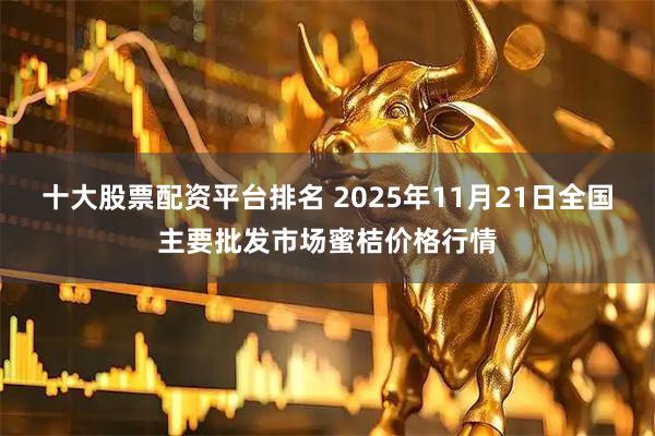 十大股票配资平台排名 2025年11月21日全国主要批发市场蜜桔价格行情