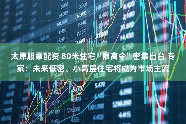 太原股票配资 80米住宅“限高令”密集出台 专家：未来低密、小高层住宅将成为市场主流