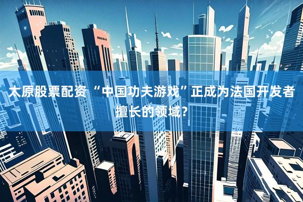 太原股票配资 “中国功夫游戏”正成为法国开发者擅长的领域？